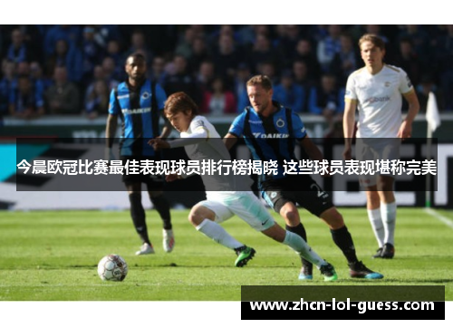 今晨欧冠比赛最佳表现球员排行榜揭晓 这些球员表现堪称完美