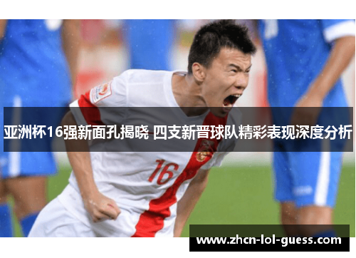 亚洲杯16强新面孔揭晓 四支新晋球队精彩表现深度分析